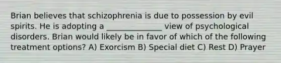 Brian believes that schizophrenia is due to possession by evil spirits. He is adopting a ______________ view of psychological disorders. Brian would likely be in favor of which of the following treatment options? A) Exorcism B) Special diet C) Rest D) Prayer