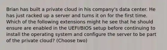 Brian has built a private cloud in his company's data center. He has just racked up a server and turns it on for the first time. Which of the following extensions might he see that he should ensure are enabled in the UEFI/BIOS setup before continuing to install the operating system and configure the server to be part of the private cloud? (Choose two)