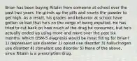 Brian has been buying Ritalin from someone at school over the past two years. He grinds up the pills and snorts the powder to get high. As a result, his grades and behavior at school have gotten so bad that he's on the verge of being expelled. He has tried to cut back on how much of the drug he consumes, but he's actually ended up using more and more over the past six months. Which DSM-5 diagnosis would be most fitting for Brian? 1) depressant use disorder 2) opioid use disorder 3) hallucinogen use disorder 4) stimulant use disorder 5) None of the above, since Ritalin is a prescription drug.