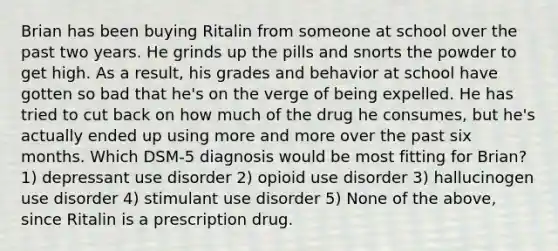 Brian has been buying Ritalin from someone at school over the past two years. He grinds up the pills and snorts the powder to get high. As a result, his grades and behavior at school have gotten so bad that he's on the verge of being expelled. He has tried to cut back on how much of the drug he consumes, but he's actually ended up using more and more over the past six months. Which DSM-5 diagnosis would be most fitting for Brian? 1) depressant use disorder 2) opioid use disorder 3) hallucinogen use disorder 4) stimulant use disorder 5) None of the above, since Ritalin is a prescription drug.