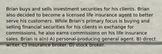 Brian buys and sells investment securities for his clients. Brian also decided to become a licensed life insurance agent to better serve his customers. While Brian's primary focus is buying and selling financial securities for his clients in exchange for commissions, he also earns commissions on his life insurance sales. Brian is a(n) A) personal-producing general agent. B) direct writer. C) insurance broker. D) stock broker.