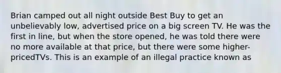 Brian camped out all night outside Best Buy to get an unbelievably low, advertised price on a big screen TV. He was the first in line, but when the store opened, he was told there were no more available at that price, but there were some higher-pricedTVs. This is an example of an illegal practice known as