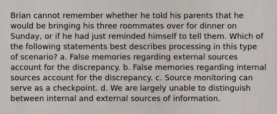 Brian cannot remember whether he told his parents that he would be bringing his three roommates over for dinner on Sunday, or if he had just reminded himself to tell them. Which of the following statements best describes processing in this type of scenario? a. False memories regarding external sources account for the discrepancy. b. False memories regarding internal sources account for the discrepancy. c. Source monitoring can serve as a checkpoint. d. We are largely unable to distinguish between internal and external sources of information.