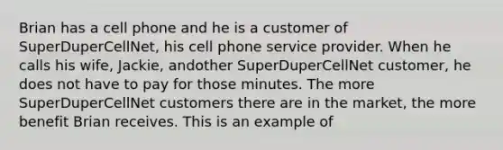 Brian has a cell phone and he is a customer of SuperDuperCellNet, his cell phone service provider. When he calls his wife, Jackie, andother SuperDuperCellNet customer, he does not have to pay for those minutes. The more SuperDuperCellNet customers there are in the market, the more benefit Brian receives. This is an example of