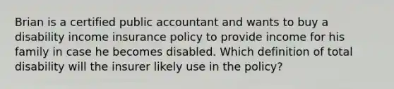 Brian is a certified public accountant and wants to buy a disability income insurance policy to provide income for his family in case he becomes disabled. Which definition of total disability will the insurer likely use in the policy?