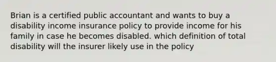 Brian is a certified public accountant and wants to buy a disability income insurance policy to provide income for his family in case he becomes disabled. which definition of total disability will the insurer likely use in the policy