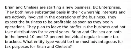 Brian and Chelsea are starting a new business, BC Enterprises. They both have substantial basis in their ownership interests and are actively involved in the operations of the business. They expect the business to be profitable as soon as they begin operations. They plan to leave the profits in the business and not take distributions for several years. Brian and Chelsea are both in the lowest 10 and 12 percent individual regular income tax brackets. What entity type would be the most advantageous for tax purposes for Brian and Chelsea?