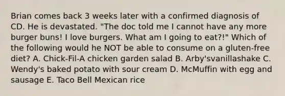 Brian comes back 3 weeks later with a confirmed diagnosis of CD. He is devastated. "The doc told me I cannot have any more burger buns! I love burgers. What am I going to eat?!" Which of the following would he NOT be able to consume on a gluten-free diet? A. Chick-Fil-A chicken garden salad B. Arby'svanillashake C. Wendy's baked potato with sour cream D. McMuffin with egg and sausage E. Taco Bell Mexican rice