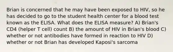 Brian is concerned that he may have been exposed to HIV, so he has decided to go to the student health center for a blood test known as the ELISA. What does the ELISA measure? A) Brian's CD4 (helper T cell) count B) the amount of HIV in Brian's blood C) whether or not antibodies have formed in reaction to HIV D) whether or not Brian has developed Kaposi's sarcoma