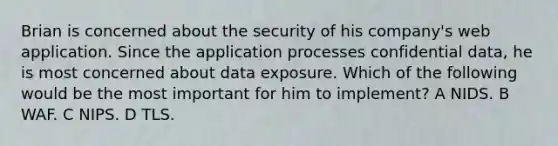 Brian is concerned about the security of his company's web application. Since the application processes confidential data, he is most concerned about data exposure. Which of the following would be the most important for him to implement? A NIDS. B WAF. C NIPS. D TLS.