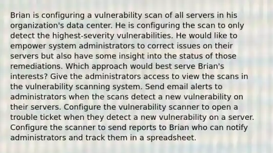 Brian is configuring a vulnerability scan of all servers in his organization's data center. He is configuring the scan to only detect the highest-severity vulnerabilities. He would like to empower system administrators to correct issues on their servers but also have some insight into the status of those remediations. Which approach would best serve Brian's interests? Give the administrators access to view the scans in the vulnerability scanning system. Send email alerts to administrators when the scans detect a new vulnerability on their servers. Configure the vulnerability scanner to open a trouble ticket when they detect a new vulnerability on a server. Configure the scanner to send reports to Brian who can notify administrators and track them in a spreadsheet.