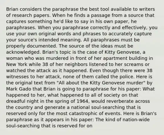 Brian considers the paraphrase the best tool available to writers of research papers. When he finds a passage from a source that captures something he'd like to say in his own paper, he paraphrases. When you paraphrase correctly and effectively, you use your own original words and phrases to accurately capture your source's intended meaning. All paraphrases must be properly documented. The source of the ideas must be acknowledged. Brian's topic is the case of Kitty Genovese, a woman who was murdered in front of her apartment building in New York while 38 of her neighbors listened to her screams or watched the attack as it happened. Even though there were 38 witnesses to her attack, none of them called the police. Here is the original text from "All about the Kitty Genovese murder" by Mark Gado that Brian is going to paraphrase for his paper: What happened to her, what happened to all of society on that dreadful night in the spring of 1964, would reverberate across the country and generate a national soul-searching that is reserved only for the most catastrophic of events. Here is Brian's paraphrase as it appears in his paper: The kind of nation-wide soul-searching that is reserved for on