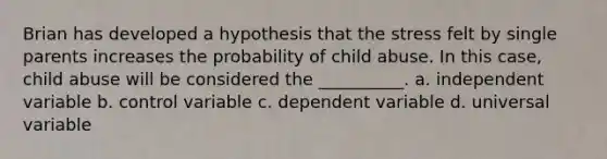 Brian has developed a hypothesis that the stress felt by single parents increases the probability of child abuse. In this case, child abuse will be considered the __________. a. independent variable b. control variable c. dependent variable d. universal variable