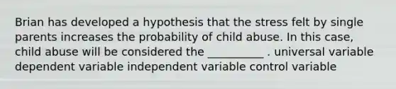 Brian has developed a hypothesis that the stress felt by single parents increases the probability of child abuse. In this case, child abuse will be considered the __________ . universal variable dependent variable independent variable control variable