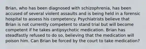 Brian, who has been diagnosed with schizophrenia, has been accused of several violent assaults and is being held in a forensic hospital to assess his competency. Psychiatrists believe that Brian is not currently competent to stand trial but will become competent if he takes antipsychotic medication. Brian has steadfastly refused to do so, believing that the medication will poison him. Can Brian be forced by the court to take medication?