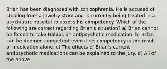 Brian has been diagnosed with schizophrenia. He is accused of stealing from a jewelry store and is currently being treated in a psychiatric hospital to assess his competency. Which of the following are correct regarding Brian's situation? a) Brian cannot be forced to take Haldol, an antipsychotic medication. b) Brian can be deemed competent even if his competency is the result of medication alone. c) The effects of Brian's current antipsychotic medications can be explained to the jury. d) All of the above