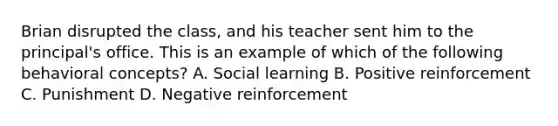 Brian disrupted the class, and his teacher sent him to the principal's office. This is an example of which of the following behavioral concepts? A. Social learning B. Positive reinforcement C. Punishment D. Negative reinforcement