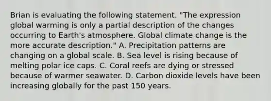 Brian is evaluating the following statement. "The expression global warming is only a partial description of the changes occurring to Earth's atmosphere. Global climate change is the more accurate description." A. Precipitation patterns are changing on a global scale. B. Sea level is rising because of melting polar ice caps. C. Coral reefs are dying or stressed because of warmer seawater. D. Carbon dioxide levels have been increasing globally for the past 150 years.