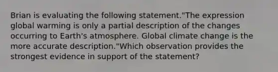 Brian is evaluating the following statement."The expression global warming is only a partial description of the changes occurring to Earth's atmosphere. Global climate change is the more accurate description."Which observation provides the strongest evidence in support of the statement?