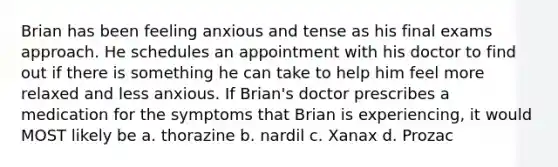 Brian has been feeling anxious and tense as his final exams approach. He schedules an appointment with his doctor to find out if there is something he can take to help him feel more relaxed and less anxious. If Brian's doctor prescribes a medication for the symptoms that Brian is experiencing, it would MOST likely be a. thorazine b. nardil c. Xanax d. Prozac