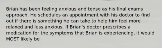 Brian has been feeling anxious and tense as his final exams approach. He schedules an appointment with his doctor to find out if there is something he can take to help him feel more relaxed and less anxious. If Brian's doctor prescribes a medication for the symptoms that Brian is experiencing, it would MOST likely be​