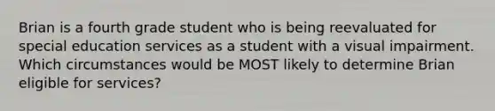 Brian is a fourth grade student who is being reevaluated for special education services as a student with a visual impairment. Which circumstances would be MOST likely to determine Brian eligible for services?