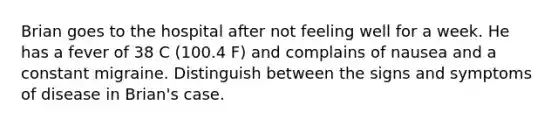 Brian goes to the hospital after not feeling well for a week. He has a fever of 38 C (100.4 F) and complains of nausea and a constant migraine. Distinguish between the signs and symptoms of disease in Brian's case.