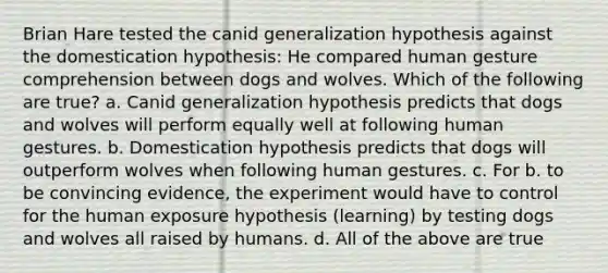 Brian Hare tested the canid generalization hypothesis against the domestication hypothesis: He compared human gesture comprehension between dogs and wolves. Which of the following are true? a. Canid generalization hypothesis predicts that dogs and wolves will perform equally well at following human gestures. b. Domestication hypothesis predicts that dogs will outperform wolves when following human gestures. c. For b. to be convincing evidence, the experiment would have to control for the human exposure hypothesis (learning) by testing dogs and wolves all raised by humans. d. All of the above are true