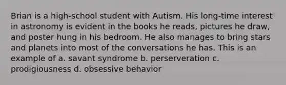 Brian is a high-school student with Autism. His long-time interest in astronomy is evident in the books he reads, pictures he draw, and poster hung in his bedroom. He also manages to bring stars and planets into most of the conversations he has. This is an example of a. savant syndrome b. perserveration c. prodigiousness d. obsessive behavior