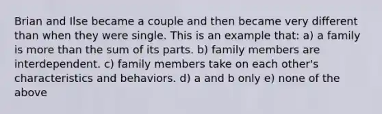 Brian and Ilse became a couple and then became very different than when they were single. This is an example that: a) a family is more than the sum of its parts. b) family members are interdependent. c) family members take on each other's characteristics and behaviors. d) a and b only e) none of the above