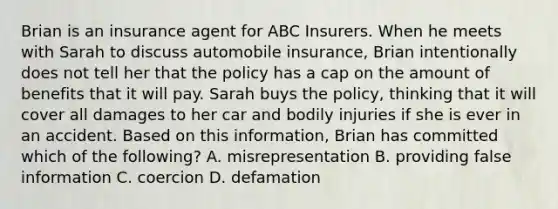 Brian is an insurance agent for ABC Insurers. When he meets with Sarah to discuss automobile insurance, Brian intentionally does not tell her that the policy has a cap on the amount of benefits that it will pay. Sarah buys the policy, thinking that it will cover all damages to her car and bodily injuries if she is ever in an accident. Based on this information, Brian has committed which of the following? A. misrepresentation B. providing false information C. coercion D. defamation