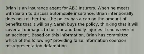 Brian is an insurance agent for ABC Insurers. When he meets with Sarah to discuss automobile insurance, Brian intentionally does not tell her that the policy has a cap on the amount of benefits that it will pay. Sarah buys the policy, thinking that it will cover all damages to her car and bodily injuries if she is ever in an accident. Based on this information, Brian has committed which of the following? providing false information coercion misrepresentation defamation