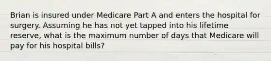 Brian is insured under Medicare Part A and enters the hospital for surgery. Assuming he has not yet tapped into his lifetime reserve, what is the maximum number of days that Medicare will pay for his hospital bills?