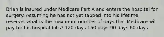 Brian is insured under Medicare Part A and enters the hospital for surgery. Assuming he has not yet tapped into his lifetime reserve, what is the maximum number of days that Medicare will pay for his hospital bills? 120 days 150 days 90 days 60 days