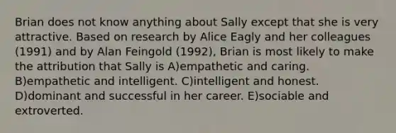 Brian does not know anything about Sally except that she is very attractive. Based on research by Alice Eagly and her colleagues (1991) and by Alan Feingold (1992), Brian is most likely to make the attribution that Sally is A)empathetic and caring. B)empathetic and intelligent. C)intelligent and honest. D)dominant and successful in her career. E)sociable and extroverted.