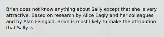 Brian does not know anything about Sally except that she is very attractive. Based on research by Alice Eagly and her colleagues and by Alan Feingold, Brian is most likely to make the attribution that Sally is