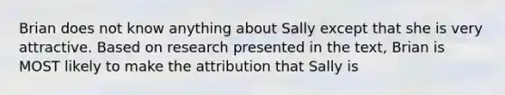 Brian does not know anything about Sally except that she is very attractive. Based on research presented in the text, Brian is MOST likely to make the attribution that Sally is