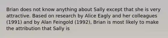 Brian does not know anything about Sally except that she is very attractive. Based on research by Alice Eagly and her colleagues (1991) and by Alan Feingold (1992), Brian is most likely to make the attribution that Sally is