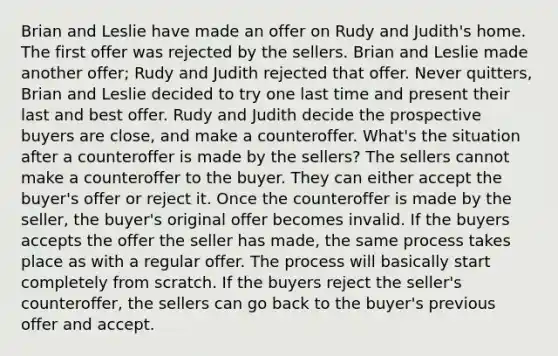 Brian and Leslie have made an offer on Rudy and Judith's home. The first offer was rejected by the sellers. Brian and Leslie made another offer; Rudy and Judith rejected that offer. Never quitters, Brian and Leslie decided to try one last time and present their last and best offer. Rudy and Judith decide the prospective buyers are close, and make a counteroffer. What's the situation after a counteroffer is made by the sellers? The sellers cannot make a counteroffer to the buyer. They can either accept the buyer's offer or reject it. Once the counteroffer is made by the seller, the buyer's original offer becomes invalid. If the buyers accepts the offer the seller has made, the same process takes place as with a regular offer. The process will basically start completely from scratch. If the buyers reject the seller's counteroffer, the sellers can go back to the buyer's previous offer and accept.