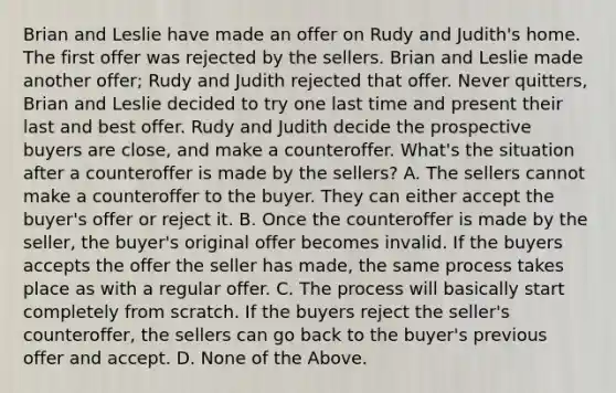 Brian and Leslie have made an offer on Rudy and Judith's home. The first offer was rejected by the sellers. Brian and Leslie made another offer; Rudy and Judith rejected that offer. Never quitters, Brian and Leslie decided to try one last time and present their last and best offer. Rudy and Judith decide the prospective buyers are close, and make a counteroffer. What's the situation after a counteroffer is made by the sellers? A. The sellers cannot make a counteroffer to the buyer. They can either accept the buyer's offer or reject it. B. Once the counteroffer is made by the seller, the buyer's original offer becomes invalid. If the buyers accepts the offer the seller has made, the same process takes place as with a regular offer. C. The process will basically start completely from scratch. If the buyers reject the seller's counteroffer, the sellers can go back to the buyer's previous offer and accept. D. None of the Above.