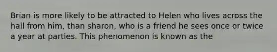 Brian is more likely to be attracted to Helen who lives across the hall from him, than sharon, who is a friend he sees once or twice a year at parties. This phenomenon is known as the