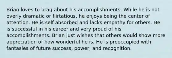 Brian loves to brag about his accomplishments. While he is not overly dramatic or flirtatious, he enjoys being the center of attention. He is self-absorbed and lacks empathy for others. He is successful in his career and very proud of his accomplishments. Brian just wishes that others would show more appreciation of how wonderful he is. He is preoccupied with fantasies of future success, power, and recognition.