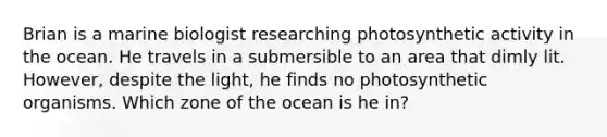 Brian is a marine biologist researching photosynthetic activity in the ocean. He travels in a submersible to an area that dimly lit. However, despite the light, he finds no photosynthetic organisms. Which zone of the ocean is he in?