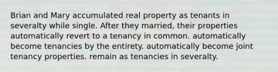 Brian and Mary accumulated real property as tenants in severalty while single. After they married, their properties automatically revert to a tenancy in common. automatically become tenancies by the entirety. automatically become joint tenancy properties. remain as tenancies in severalty.