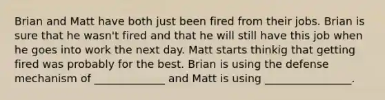 Brian and Matt have both just been fired from their jobs. Brian is sure that he wasn't fired and that he will still have this job when he goes into work the next day. Matt starts thinkig that getting fired was probably for the best. Brian is using the defense mechanism of _____________ and Matt is using ________________.