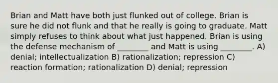 Brian and Matt have both just flunked out of college. Brian is sure he did not flunk and that he really is going to graduate. Matt simply refuses to think about what just happened. Brian is using the defense mechanism of ________ and Matt is using ________. A) denial; intellectualization B) rationalization; repression C) reaction formation; rationalization D) denial; repression
