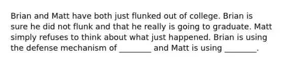 Brian and Matt have both just flunked out of college. Brian is sure he did not flunk and that he really is going to graduate. Matt simply refuses to think about what just happened. Brian is using the defense mechanism of ________ and Matt is using ________.