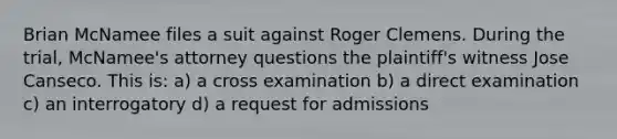 Brian McNamee files a suit against Roger Clemens. During the trial, McNamee's attorney questions the plaintiff's witness Jose Canseco. This is: a) a cross examination b) a direct examination c) an interrogatory d) a request for admissions