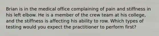 Brian is in the medical office complaining of pain and stiffness in his left elbow. He is a member of the crew team at his college, and the stiffness is affecting his ability to row. Which types of testing would you expect the practitioner to perform first?