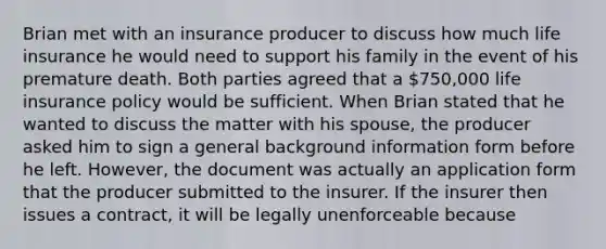 Brian met with an insurance producer to discuss how much life insurance he would need to support his family in the event of his premature death. Both parties agreed that a 750,000 life insurance policy would be sufficient. When Brian stated that he wanted to discuss the matter with his spouse, the producer asked him to sign a general background information form before he left. However, the document was actually an application form that the producer submitted to the insurer. If the insurer then issues a contract, it will be legally unenforceable because